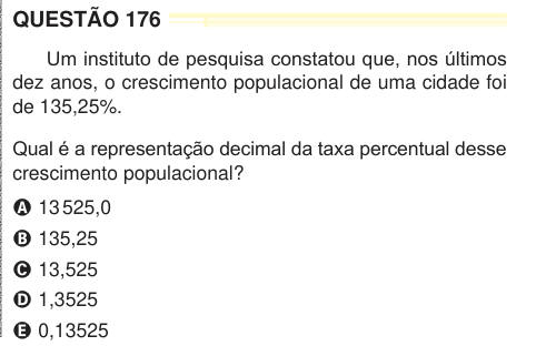 QUESTÃO 176 Um instituto de pesquisa constatou que, nos últimos dez anos, o crescimento populacional de uma cidade foi de 135,25%. Qual é a representação decimal da taxa percentual desse crescimento populacional? A 13 525,0 B 135,25 C 13,525 D 1,3525 E 0,13525 