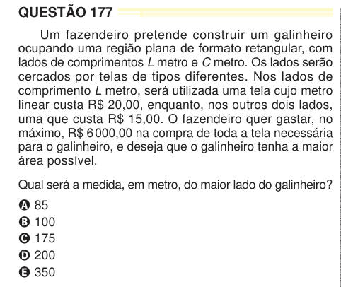 QUESTÃO 177 Um fazendeiro pretende construir um galinheiro ocupando uma região plana de formato retangular, com lados de comprimentos L metro e C metro. Os lados serão cercados por telas de tipos diferentes. Nos lados de comprimento L metro, será utilizada uma tela cujo metro linear custa R$ 20,00, enquanto, nos outros dois lados, uma que custa R$ 15,00. O fazendeiro quer gastar, no máximo, R$ 6 000,00 na compra de toda a tela necessária para o galinheiro, e deseja que o galinheiro tenha a maior área possível. Qual será a medida, em metro, do maior lado do galinheiro? A 85 B 100 C 175 D 200 E 
