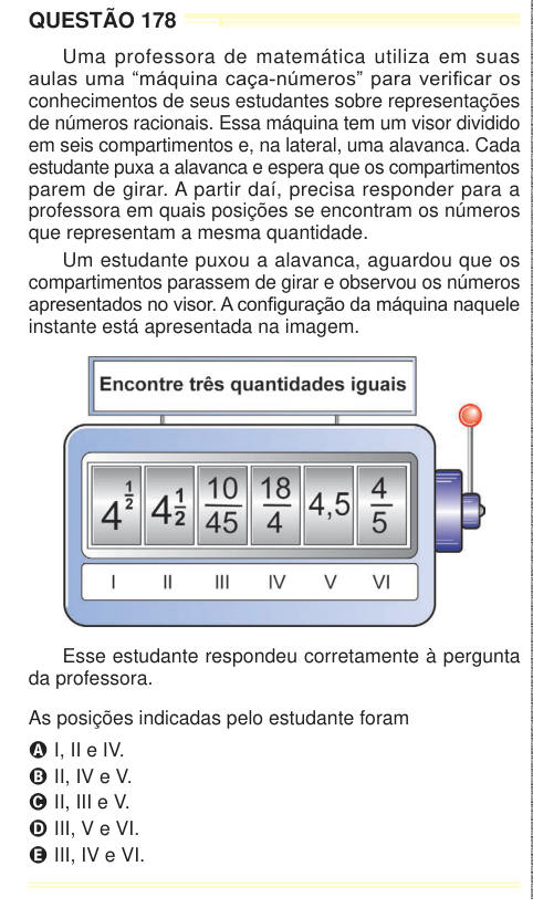 QUESTÃO 178 Uma professora de matemática utiliza em suas aulas uma “máquina caça-números” para verificar os conhecimentos de seus estudantes sobre representações de números racionais. Essa máquina tem um visor dividido em seis compartimentos e, na lateral, uma alavanca. Cada estudante puxa a alavanca e espera que os compartimentos parem de girar. A partir daí, precisa responder para a professora em quais posições se encontram os números que representam a mesma quantidade. Um estudante puxou a alavanca, aguardou que os compartimentos parassem de girar e observou os números apresentados no visor