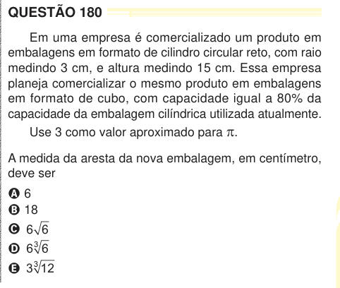 QUESTÃO 180 Em uma empresa é comercializado um produto em embalagens em formato de cilindro circular reto, com raio medindo 3 cm, e altura medindo 15 cm. Essa empresa planeja comercializar o mesmo produto em embalagens em formato de cubo, com capacidade igual a 80% da capacidade da embalagem cilíndrica utilizada atualmente. Use 3 como valor aproximado para π. A medida da aresta da nova embalagem, em centímetro, deve ser A 6 B 18 C 6 6 D 6 6 3 E 3 12 3 