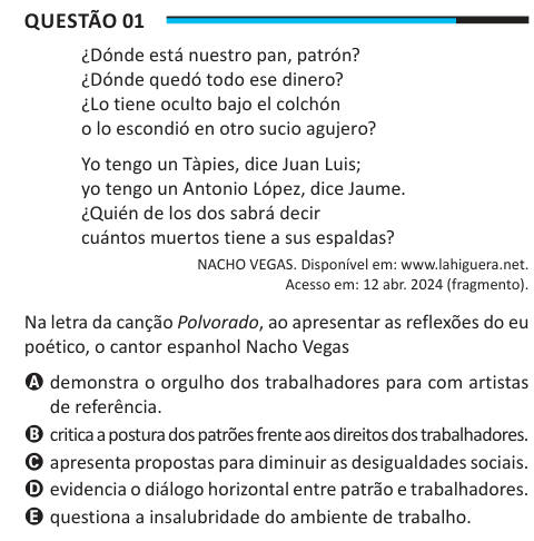 Questão 01 ¿Dónde está nuestro pan, patrón? ¿Dónde quedó todo ese dinero? ¿Lo tiene oculto bajo el colchón o lo escondió en otro sucio agujero? Yo tengo un Tàpies, dice Juan Luis; yo tengo un Antonio López, dice Jaume. ¿Quién de los dos sabrá decir cuántos muertos tiene a sus espaldas? NACHO VEGAS. Disponível em: www.lahiguera.net. Acesso em: 12 abr. 2024 (fragmento). Na letra da canção Polvorado, ao apresentar as reflexões do eu poético, o cantor espanhol Nacho Vegas A demonstra o orgulho dos trabalhadores para com artistas de referência. B critica a postura dos patrões frente aos direitos do
