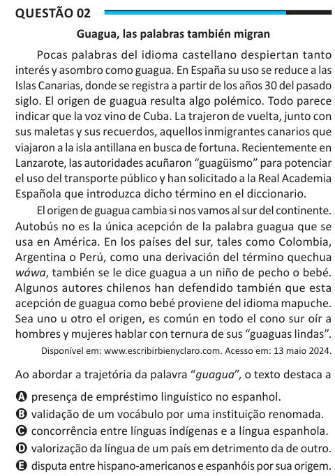 Questão 02 Guagua, las palabras también migran Pocas palabras del idioma castellano despiertan tanto interés y asombro como guagua. En España su uso se reduce a las Islas Canarias, donde se registra a partir de los años 30 del pasado siglo. El origen de guagua resulta algo polémico. Todo parece indicar que la voz vino de Cuba. La trajeron de vuelta, junto con sus maletas y sus recuerdos, aquellos inmigrantes canarios que viajaron a la isla antillana en busca de fortuna. Recientemente en Lanzarote, las autoridades acuñaron “guagüismo” para potenciar el uso del transporte público y han solicitad