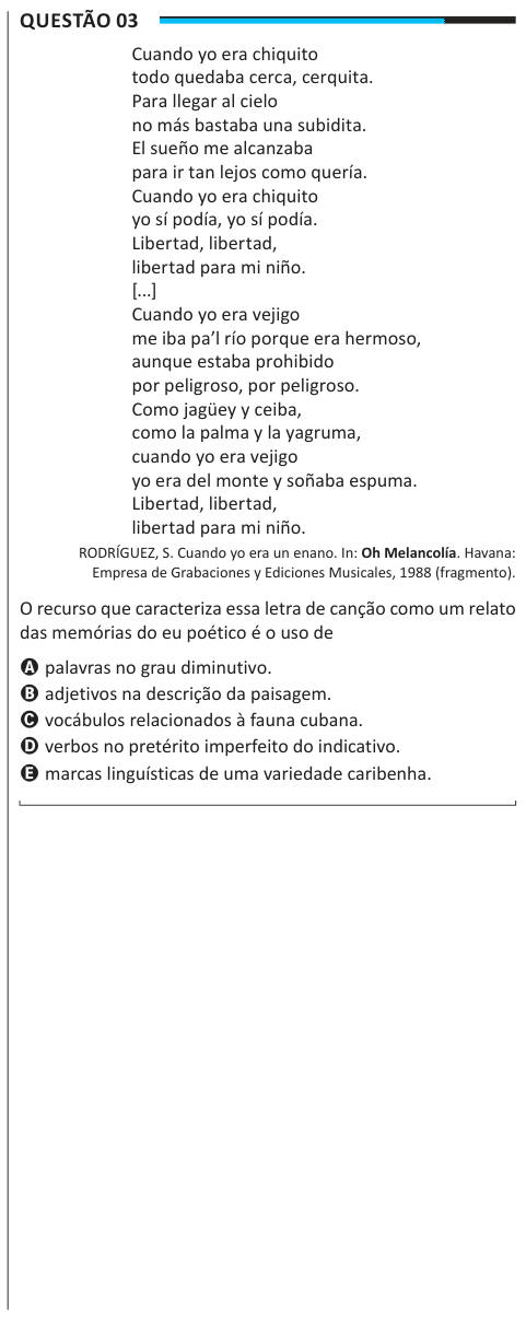 Questão 03 Cuando yo era chiquito todo quedaba cerca, cerquita. Para llegar al cielo no más bastaba una subidita. El sueño me alcanzaba para ir tan lejos como quería. Cuando yo era chiquito yo sí podía, yo sí podía. Libertad, libertad, libertad para mi niño. [...] Cuando yo era vejigo me iba pa’l río porque era hermoso, aunque estaba prohibido por peligroso, por peligroso. Como jagüey y ceiba, como la palma y la yagruma, cuando yo era vejigo yo era del monte y soñaba espuma. Libertad, libertad, libertad para mi niño. RODRÍGUEZ, S. Cuando yo era un enano. In: Oh Melancolía. Havana: Empresa de G