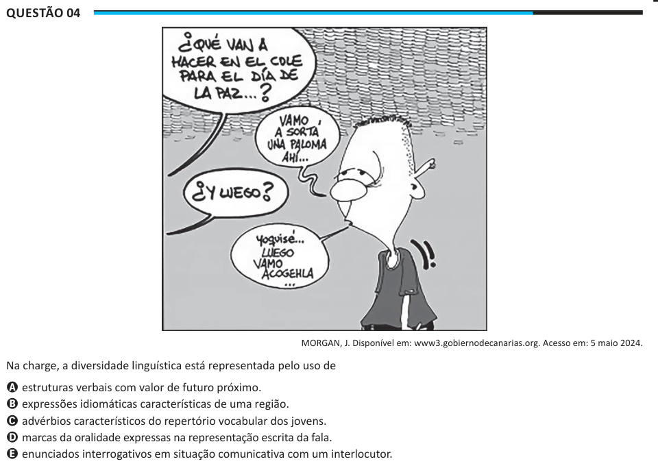 Questão 04 MORGAN, J. Disponível em: www3.gobiernodecanarias.org. Acesso em: 5 maio 2024. Na charge, a diversidade linguística está representada pelo uso de A estruturas verbais com valor de futuro próximo. B expressões idiomáticas características de uma região. C advérbios característicos do repertório vocabular dos jovens. D marcas da oralidade expressas na representação escrita da fala. E enunciados interrogativos em situação comunicativa com um interlocutor.