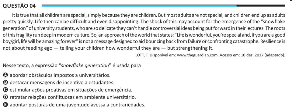 Questão 04 It is true that all children are special, simply because they are children. But most adults are not special, and children end up as adults pretty quickly. Life then can be difficult and even disappointing. The shock of this may account for the emergence of the “snowflake generation” of university students, who are so delicate they can’t handle controversial ideas being put forward in their lectures. The roots of this fragility run deep in modern culture. So, an approach of the world that states: “Life is wonderful, you’re special and, if you are a good boy/girl, life will be amazing