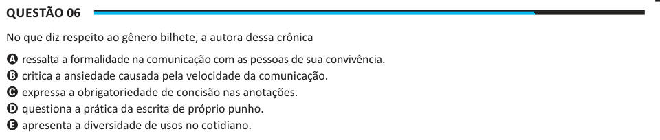 Questão 06 No que diz respeito ao gênero bilhete, a autora dessa crônica A ressalta a formalidade na comunicação com as pessoas de sua convivência. B critica a ansiedade causada pela velocidade da comunicação. C expressa a obrigatoriedade de concisão nas anotações. D questiona a prática da escrita de próprio punho. E apresenta a diversidade de usos no cotidiano.