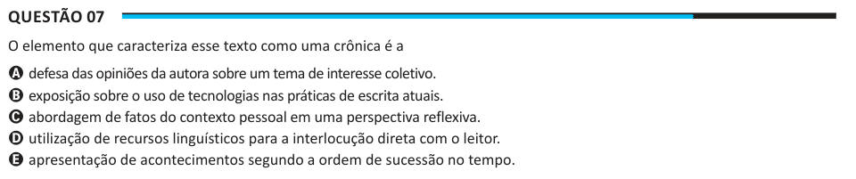 Questão 07 O elemento que caracteriza esse texto como uma crônica é a A defesa das opiniões da autora sobre um tema de interesse coletivo. B exposição sobre o uso de tecnologias nas práticas de escrita atuais. C abordagem de fatos do contexto pessoal em uma perspectiva reflexiva. D utilização de recursos linguísticos para a interlocução direta com o leitor. E apresentação de acontecimentos segundo a ordem de sucessão no tempo.
