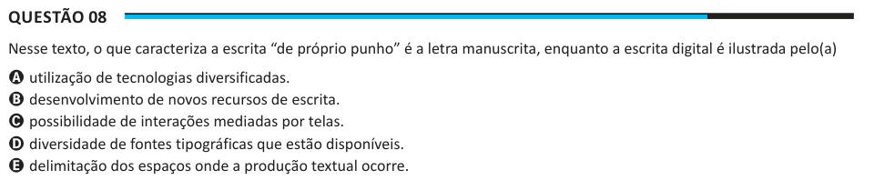 Questão 08 Nesse texto, o que caracteriza a escrita “de próprio punho” é a letra manuscrita, enquanto a escrita digital é ilustrada pelo(a) A utilização de tecnologias diversificadas. B desenvolvimento de novos recursos de escrita. C possibilidade de interações mediadas por telas. D diversidade de fontes tipográficas que estão disponíveis. E delimitação dos espaços onde a produção textual ocorre.
