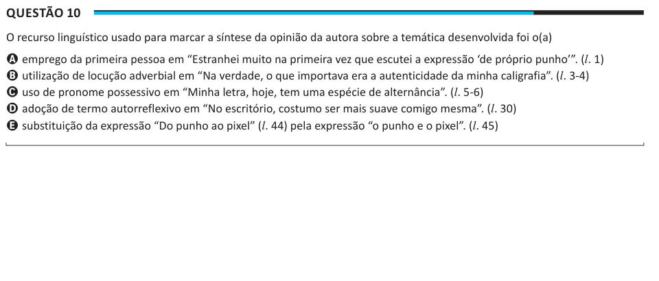 Questão 10 O recurso linguístico usado para marcar a síntese da opinião da autora sobre a temática desenvolvida foi o(a) A emprego da primeira pessoa em “Estranhei muito na primeira vez que escutei a expressão ‘de próprio punho’”. (l. 1) B utilização de locução adverbial em “Na verdade, o que importava era a autenticidade da minha caligrafia”. (l. 3-4) C uso de pronome possessivo em “Minha letra, hoje, tem uma espécie de alternância”. (l. 5-6) D adoção de termo autorreflexivo em “No escritório, costumo ser mais suave comigo mesma”. (l. 30) E substituição da expressão “Do punho ao pixel” (l. 44