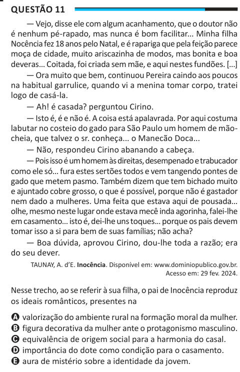 Questão 11 — Vejo, disse ele com algum acanhamento, que o doutor não é nenhum pé-rapado, mas nunca é bom facilitar... Minha filha Nocência fez 18 anos pelo Natal, e é rapariga que pela feição parece moça de cidade, muito ariscazinha de modos, mas bonita e boa deveras... Coitada, foi criada sem mãe, e aqui nestes fundões. [...] — Ora muito que bem, continuou Pereira caindo aos poucos na habitual garrulice, quando vi a menina tomar corpo, tratei logo de casá-la. — Ah! é casada? perguntou Cirino. — Isto é, é e não é. A coisa está apalavrada. Por aqui costuma labutar no costeio do gado para São Pa