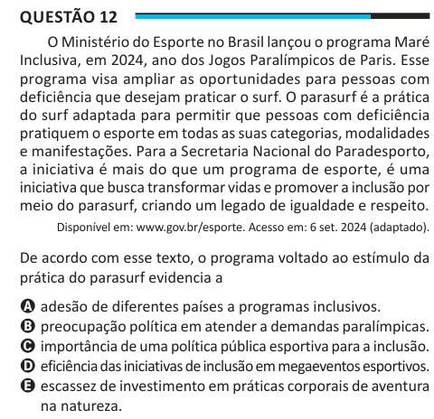 Questão 12 O Ministério do Esporte no Brasil lançou o programa Maré Inclusiva, em 2024, ano dos Jogos Paralímpicos de Paris. Esse programa visa ampliar as oportunidades para pessoas com deficiência que desejam praticar o surf. O parasurf é a prática do surf adaptada para permitir que pessoas com deficiência pratiquem o esporte em todas as suas categorias, modalidades e manifestações. Para a Secretaria Nacional do Paradesporto, a iniciativa é mais do que um programa de esporte, é uma iniciativa que busca transformar vidas e promover a inclusão por meio do parasurf, criando um legado de igualdad