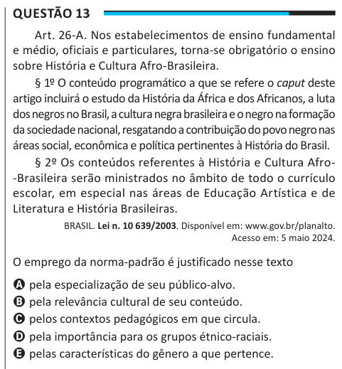 Questão 13 Art. 26-A. Nos estabelecimentos de ensino fundamental e médio, oficiais e particulares, torna-se obrigatório o ensino sobre História e Cultura Afro-Brasileira. § 1º O conteúdo programático a que se refere o caput deste artigo incluirá o estudo da História da África e dos Africanos, a luta dos negros no Brasil, a cultura negra brasileira e o negro na formação da sociedade nacional, resgatando a contribuição do povo negro nas áreas social, econômica e política pertinentes à História do Brasil. § 2º Os conteúdos referentes à História e Cultura Afro- -Brasileira serão ministrados no âmb