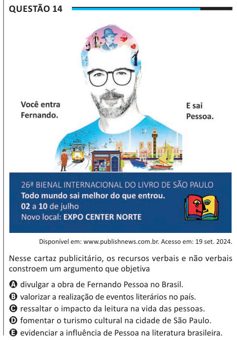 Questão 14 Disponível em: www.publishnews.com.br. Acesso em: 19 set. 2024. Nesse cartaz publicitário, os recursos verbais e não verbais constroem um argumento que objetiva A divulgar a obra de Fernando Pessoa no Brasil. B valorizar a realização de eventos literários no país. C ressaltar o impacto da leitura na vida das pessoas. D fomentar o turismo cultural na cidade de São Paulo. E evidenciar a influência de Pessoa na literatura brasileira.
