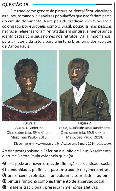 Questão 15 O retrato como gênero da pintura ocidental ficou vinculado às elites, tornando invisíveis as populações que não faziam parte do círculo dominante. Num país de tradição escravocrata e colonizado por europeus como o Brasil, pouquíssimas pessoas negras e indígenas foram retratadas em pintura, e menos ainda identificadas com seus nomes nos retratos. Daí a importância, para a história da arte e para a história brasileira, dos retratos de Dalton Paula. Disponível em: www.masp.org.br. Acesso em: 5 maio 2024 (adaptado). Ao dar protagonismo a Zeferina e a João de Deus Nascimento, o artista D