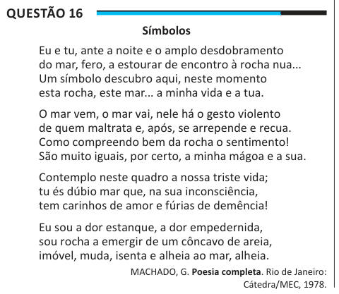 Questão 16 Símbolos Eu e tu, ante a noite e o amplo desdobramento do mar, fero, a estourar de encontro à rocha nua... Um símbolo descubro aqui, neste momento esta rocha, este mar... a minha vida e a tua. O mar vem, o mar vai, nele há o gesto violento de quem maltrata e, após, se arrepende e recua. Como compreendo bem da rocha o sentimento! São muito iguais, por certo, a minha mágoa e a sua. Contemplo neste quadro a nossa triste vida; tu és dúbio mar que, na sua inconsciência, tem carinhos de amor e fúrias de demência! Eu sou a dor estanque, a dor empedernida, sou rocha a emergir de um côncavo 