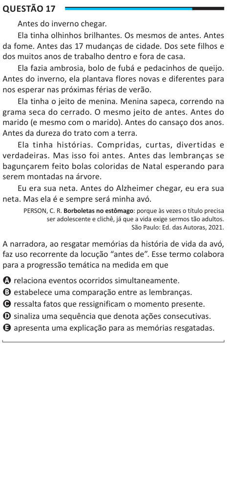 Questão 17 Antes do inverno chegar. Ela tinha olhinhos brilhantes. Os mesmos de antes. Antes da fome. Antes das 17 mudanças de cidade. Dos sete filhos e dos muitos anos de trabalho dentro e fora de casa. Ela fazia ambrosia, bolo de fubá e pedacinhos de queijo. Antes do inverno, ela plantava flores novas e diferentes para nos esperar nas próximas férias de verão. Ela tinha o jeito de menina. Menina sapeca, correndo na grama seca do cerrado. O mesmo jeito de antes. Antes do marido (e mesmo com o marido). Antes do cansaço dos anos. Antes da dureza do trato com a terra. Ela tinha histórias. Compri