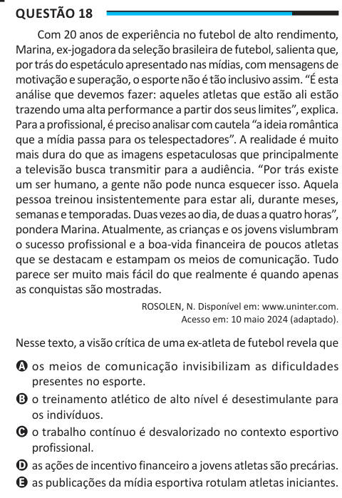 Questão 18 Com 20 anos de experiência no futebol de alto rendimento, Marina, ex-jogadora da seleção brasileira de futebol, salienta que, por trás do espetáculo apresentado nas mídias, com mensagens de motivação e superação, o esporte não é tão inclusivo assim. “É esta análise que devemos fazer: aqueles atletas que estão ali estão trazendo uma alta performance a partir dos seus limites”, explica. Para a profissional, é preciso analisar com cautela “a ideia romântica que a mídia passa para os telespectadores”. A realidade é muito mais dura do que as imagens espetaculosas que principalmente a tel