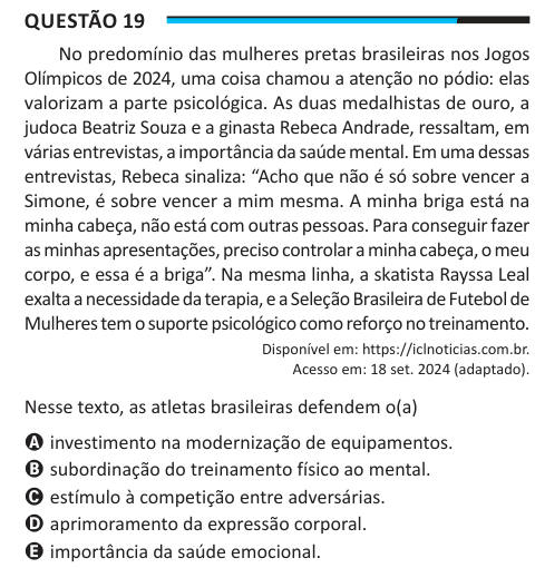 Questão 19 No predomínio das mulheres pretas brasileiras nos Jogos Olímpicos de 2024, uma coisa chamou a atenção no pódio: elas valorizam a parte psicológica. As duas medalhistas de ouro, a judoca Beatriz Souza e a ginasta Rebeca Andrade, ressaltam, em várias entrevistas, a importância da saúde mental. Em uma dessas entrevistas, Rebeca sinaliza: “Acho que não é só sobre vencer a Simone, é sobre vencer a mim mesma. A minha briga está na minha cabeça, não está com outras pessoas. Para conseguir fazer as minhas apresentações, preciso controlar a minha cabeça, o meu corpo, e essa é a briga”. Na me