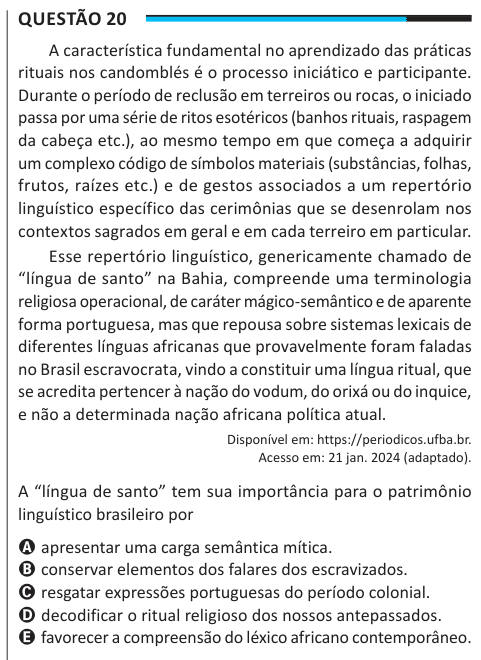 Questão 20 A característica fundamental no aprendizado das práticas rituais nos candomblés é o processo iniciático e participante. Durante o período de reclusão em terreiros ou rocas, o iniciado passa por uma série de ritos esotéricos (banhos rituais, raspagem da cabeça etc.), ao mesmo tempo em que começa a adquirir um complexo código de símbolos materiais (substâncias, folhas, frutos, raízes etc.) e de gestos associados a um repertório linguístico específico das cerimônias que se desenrolam nos contextos sagrados em geral e em cada terreiro em particular. Esse repertório linguístico, generica