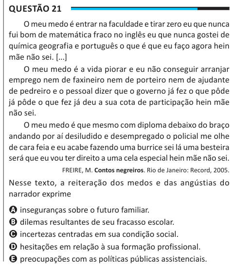 Questão 21 O meu medo é entrar na faculdade e tirar zero eu que nunca fui bom de matemática fraco no inglês eu que nunca gostei de química geografia e português o que é que eu faço agora hein mãe não sei. [...] O meu medo é a vida piorar e eu não conseguir arranjar emprego nem de faxineiro nem de porteiro nem de ajudante de pedreiro e o pessoal dizer que o governo já fez o que pôde já pôde o que fez já deu a sua cota de participação hein mãe não sei. O meu medo é que mesmo com diploma debaixo do braço andando por aí desiludido e desempregado o policial me olhe de cara feia e eu acabe fazendo u
