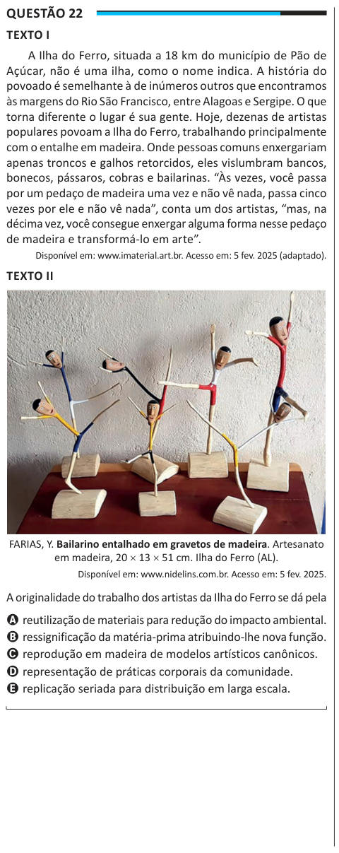 Questão 22 TEXTO I A Ilha do Ferro, situada a 18 km do município de Pão de Açúcar, não é uma ilha, como o nome indica. A história do povoado é semelhante à de inúmeros outros que encontramos às margens do Rio São Francisco, entre Alagoas e Sergipe. O que torna diferente o lugar é sua gente. Hoje, dezenas de artistas populares povoam a Ilha do Ferro, trabalhando principalmente com o entalhe em madeira. Onde pessoas comuns enxergariam apenas troncos e galhos retorcidos, eles vislumbram bancos, bonecos, pássaros, cobras e bailarinas. “Às vezes, você passa por um pedaço de madeira uma vez e não vê