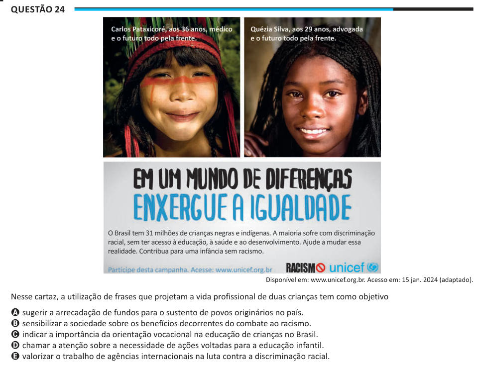 Questão 24 Disponível em: www.unicef.org.br. Acesso em: 15 jan. 2024 (adaptado). Nesse cartaz, a utilização de frases que projetam a vida profissional de duas crianças tem como objetivo A sugerir a arrecadação de fundos para o sustento de povos originários no país. B sensibilizar a sociedade sobre os benefícios decorrentes do combate ao racismo. C indicar a importância da orientação vocacional na educação de crianças no Brasil. D chamar a atenção sobre a necessidade de ações voltadas para a educação infantil. E valorizar o trabalho de agências internacionais na luta contra a discriminação raci