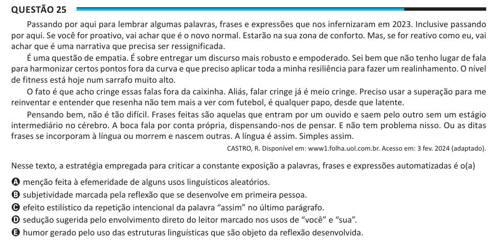 Questão 25 Passando por aqui para lembrar algumas palavras, frases e expressões que nos infernizaram em 2023. Inclusive passando por aqui. Se você for proativo, vai achar que é o novo normal. Estarão na sua zona de conforto. Mas, se for reativo como eu, vai achar que é uma narrativa que precisa ser ressignificada. É uma questão de empatia. É sobre entregar um discurso mais robusto e empoderado. Sei bem que não tenho lugar de fala para harmonizar certos pontos fora da curva e que preciso aplicar toda a minha resiliência para fazer um realinhamento. O nível de fitness está hoje num sarrafo muito