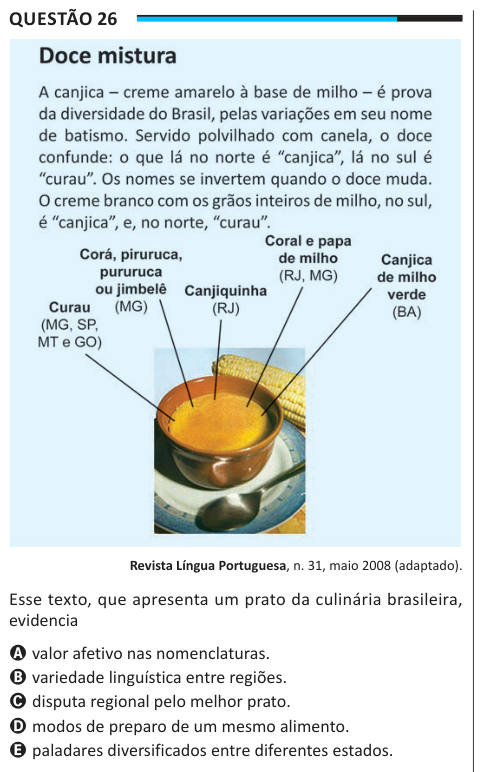 Questão 26 Revista Língua Portuguesa, n. 31, maio 2008 (adaptado). Esse texto, que apresenta um prato da culinária brasileira, evidencia A valor afetivo nas nomenclaturas. B variedade linguística entre regiões. C disputa regional pelo melhor prato. D modos de preparo de um mesmo alimento. E paladares diversificados entre diferentes estados.
