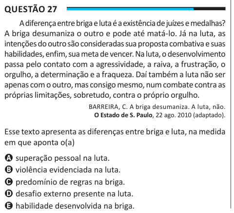 Questão 27 A diferença entre briga e luta é a existência de juízes e medalhas? A briga desumaniza o outro e pode até matá-lo. Já na luta, as intenções do outro são consideradas sua proposta combativa e suas habilidades, enfim, sua meta de vencer. Na luta, o desenvolvimento passa pelo contato com a agressividade, a raiva, a frustração, o orgulho, a determinação e a fraqueza. Daí também a luta não ser apenas com o outro, mas consigo mesmo, num combate contra as próprias limitações, sobretudo, contra o próprio orgulho. BARREIRA, C. A briga desumaniza. A luta, não. O Estado de S. Paulo, 22 ago. 20