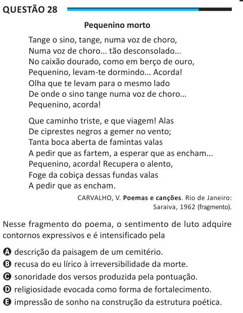 Questão 28 Pequenino morto Tange o sino, tange, numa voz de choro, Numa voz de choro... tão desconsolado... No caixão dourado, como em berço de ouro, Pequenino, levam-te dormindo... Acorda! Olha que te levam para o mesmo lado De onde o sino tange numa voz de choro... Pequenino, acorda! Que caminho triste, e que viagem! Alas De ciprestes negros a gemer no vento; Tanta boca aberta de famintas valas A pedir que as fartem, a esperar que as encham... Pequenino, acorda! Recupera o alento, Foge da cobiça dessas fundas valas A pedir que as encham. CARVALHO, V. Poemas e canções. Rio de Janeiro: Saraiva