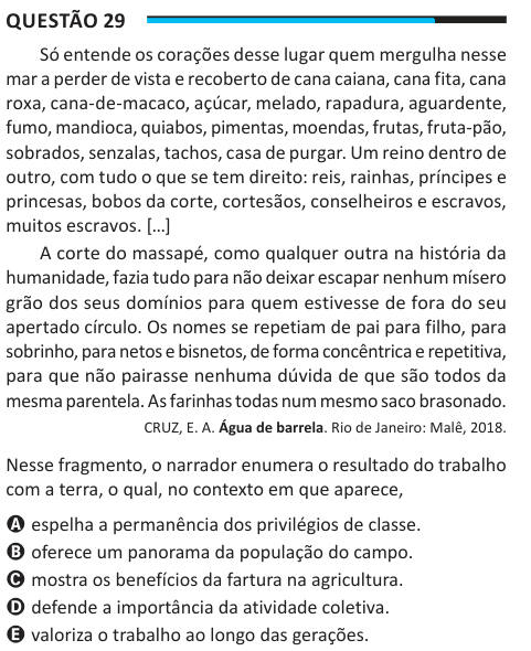 Questão 29 Só entende os corações desse lugar quem mergulha nesse mar a perder de vista e recoberto de cana caiana, cana fita, cana roxa, cana-de-macaco, açúcar, melado, rapadura, aguardente, fumo, mandioca, quiabos, pimentas, moendas, frutas, fruta-pão, sobrados, senzalas, tachos, casa de purgar. Um reino dentro de outro, com tudo o que se tem direito: reis, rainhas, príncipes e princesas, bobos da corte, cortesãos, conselheiros e escravos, muitos escravos. […] A corte do massapé, como qualquer outra na história da humanidade, fazia tudo para não deixar escapar nenhum mísero grão dos seus dom
