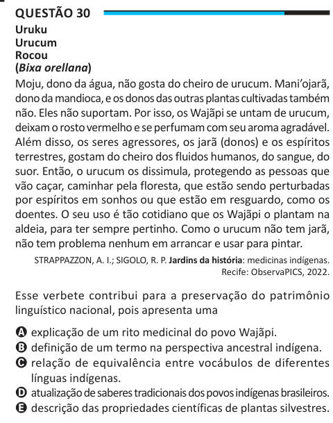 Questão 30 Uruku Urucum Rocou (Bixa orellana) Moju, dono da água, não gosta do cheiro de urucum. Mani’ojarã, dono da mandioca, e os donos das outras plantas cultivadas também não. Eles não suportam. Por isso, os Wajãpi se untam de urucum, deixam o rosto vermelho e se perfumam com seu aroma agradável. Além disso, os seres agressores, os jarã (donos) e os espíritos terrestres, gostam do cheiro dos fluidos humanos, do sangue, do suor. Então, o urucum os dissimula, protegendo as pessoas que vão caçar, caminhar pela floresta, que estão sendo perturbadas por espíritos em sonhos ou que estão em resgu