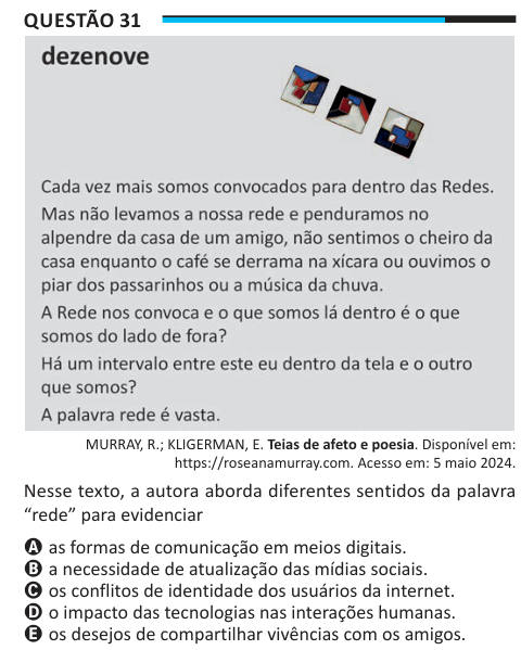 Questão 31 MURRAY, R.; KLIGERMAN, E. Teias de afeto e poesia. Disponível em: https://roseanamurray.com. Acesso em: 5 maio 2024. Nesse texto, a autora aborda diferentes sentidos da palavra “rede” para evidenciar A as formas de comunicação em meios digitais. B a necessidade de atualização das mídias sociais. C os conflitos de identidade dos usuários da internet. D o impacto das tecnologias nas interações humanas. E os desejos de compartilhar vivências com os amigos.