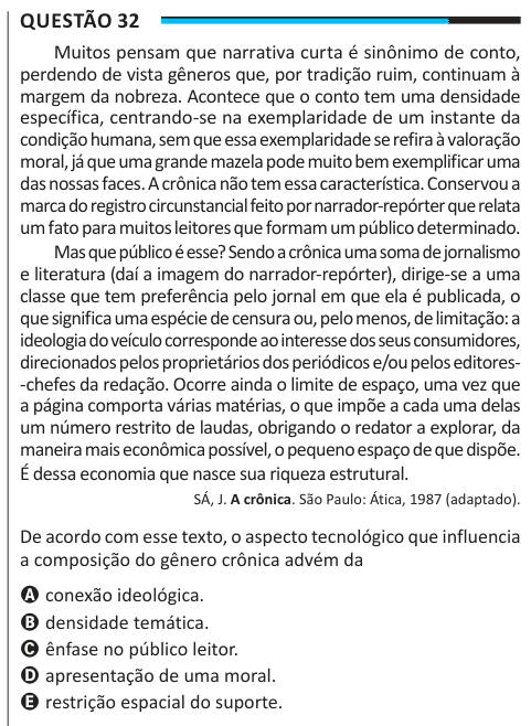 Questão 32 Muitos pensam que narrativa curta é sinônimo de conto, perdendo de vista gêneros que, por tradição ruim, continuam à margem da nobreza. Acontece que o conto tem uma densidade específica, centrando-se na exemplaridade de um instante da condição humana, sem que essa exemplaridade se refira à valoração moral, já que uma grande mazela pode muito bem exemplificar uma das nossas faces. A crônica não tem essa característica. Conservou a marca do registro circunstancial feito por narrador-repórter que relata um fato para muitos leitores que formam um público determinado. Mas que público é e
