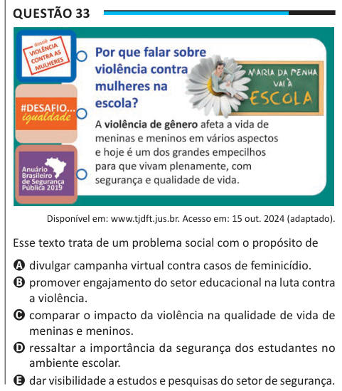 Questão 33 Disponível em: www.tjdft.jus.br. Acesso em: 15 out. 2024 (adaptado). Esse texto trata de um problema social com o propósito de A divulgar campanha virtual contra casos de feminicídio. B promover engajamento do setor educacional na luta contra a violência. C comparar o impacto da violência na qualidade de vida de meninas e meninos. D ressaltar a importância da segurança dos estudantes no ambiente escolar. E dar visibilidade a estudos e pesquisas do setor de segurança.