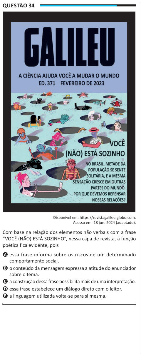 Questão 34 Disponível em: https://revistagalileu.globo.com. Acesso em: 18 jun. 2024 (adaptado). Com base na relação dos elementos não verbais com a frase “VOCÊ (NÃO) ESTÁ SOZINHO”, nessa capa de revista, a função poética fica evidente, pois A essa frase informa sobre os riscos de um determinado comportamento social. B o conteúdo da mensagem expressa a atitude do enunciador sobre o tema. C a construção dessa frase possibilita mais de uma interpretação. D essa frase estabelece um diálogo direto com o leitor. E a linguagem utilizada volta-se para si mesma.