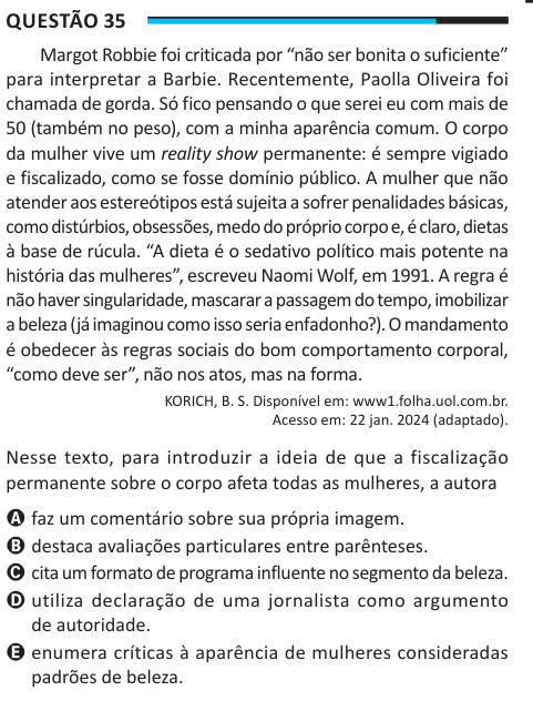 Questão 35 Margot Robbie foi criticada por “não ser bonita o suficiente” para interpretar a Barbie. Recentemente, Paolla Oliveira foi chamada de gorda. Só fico pensando o que serei eu com mais de 50 (também no peso), com a minha aparência comum. O corpo da mulher vive um reality show permanente: é sempre vigiado e fiscalizado, como se fosse domínio público. A mulher que não atender aos estereótipos está sujeita a sofrer penalidades básicas, como distúrbios, obsessões, medo do próprio corpo e, é claro, dietas à base de rúcula. “A dieta é o sedativo político mais potente na história das mulheres