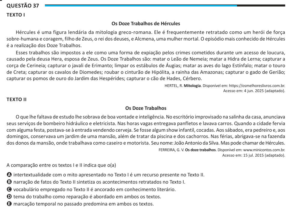 Questão 37 TEXTO I Os Doze Trabalhos de Hércules Hércules é uma figura lendária da mitologia greco-romana. Ele é frequentemente retratado como um herói de força sobre-humana e coragem, filho de Zeus, o rei dos deuses, e Alcmena, uma mulher mortal. O episódio mais conhecido de Hércules é a realização dos Doze Trabalhos. Esses trabalhos são impostos a ele como uma forma de expiação pelos crimes cometidos durante um acesso de loucura, causado pela deusa Hera, esposa de Zeus. Os Doze Trabalhos são: matar o Leão de Nemeia; matar a Hidra de Lerna; capturar a corça de Cerineia; capturar o javali de E