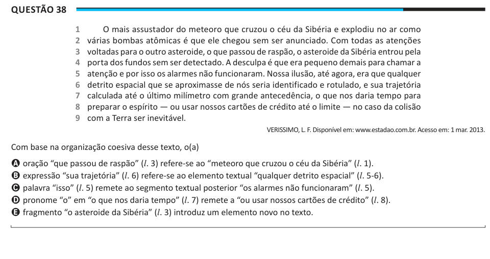Questão 38 1 2 3 4 5 6 7 8 9 O mais assustador do meteoro que cruzou o céu da Sibéria e explodiu no ar como várias bombas atômicas é que ele chegou sem ser anunciado. Com todas as atenções voltadas para o outro asteroide, o que passou de raspão, o asteroide da Sibéria entrou pela porta dos fundos sem ser detectado. A desculpa é que era pequeno demais para chamar a atenção e por isso os alarmes não funcionaram. Nossa ilusão, até agora, era que qualquer detrito espacial que se aproximasse de nós seria identificado e rotulado, e sua trajetória calculada até o último milímetro com grande antecedên