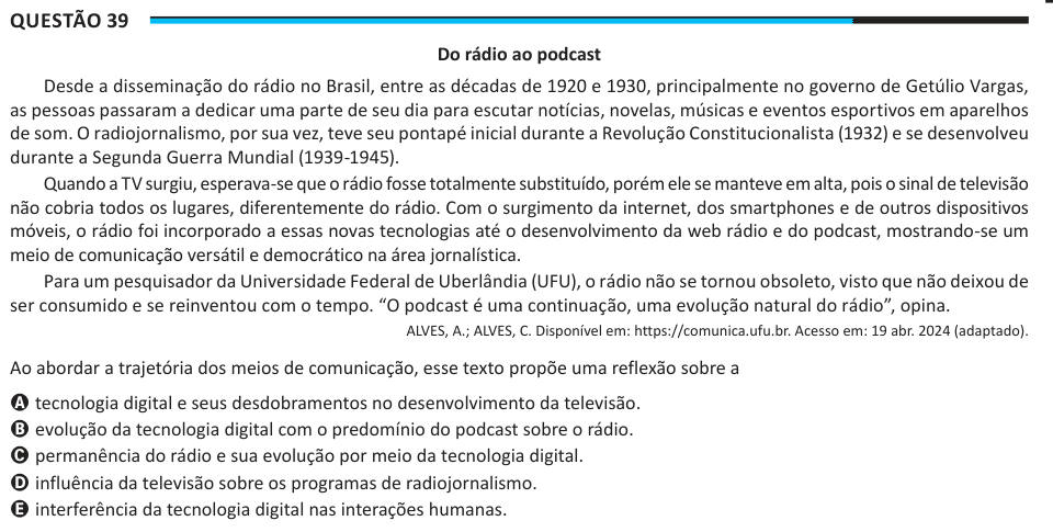 Questão 39 Do rádio ao podcast Desde a disseminação do rádio no Brasil, entre as décadas de 1920 e 1930, principalmente no governo de Getúlio Vargas, as pessoas passaram a dedicar uma parte de seu dia para escutar notícias, novelas, músicas e eventos esportivos em aparelhos de som. O radiojornalismo, por sua vez, teve seu pontapé inicial durante a Revolução Constitucionalista (1932) e se desenvolveu durante a Segunda Guerra Mundial (1939-1945). Quando a TV surgiu, esperava-se que o rádio fosse totalmente substituído, porém ele se manteve em alta, pois o sinal de televisão não cobria todos os l