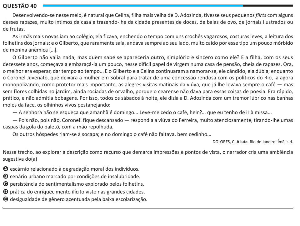 Questão 40 Desenvolvendo-se nesse meio, é natural que Celina, filha mais velha de D. Adozinda, tivesse seus pequenos flirts com alguns desses rapazes, muito íntimos da casa e trazendo-lhe da cidade presentes de doces, de balas de ovo, de jornais ilustrados ou de frutas. As irmãs mais novas iam ao colégio; ela ficava, enchendo o tempo com uns crochês vagarosos, costuras leves, a leitura dos folhetins dos jornais; e o Gilberto, que raramente saía, andava sempre ao seu lado, muito caído por esse tipo um pouco mórbido de menina anêmica [...]. O Gilberto não valia nada, mas quem sabe se apareceria 