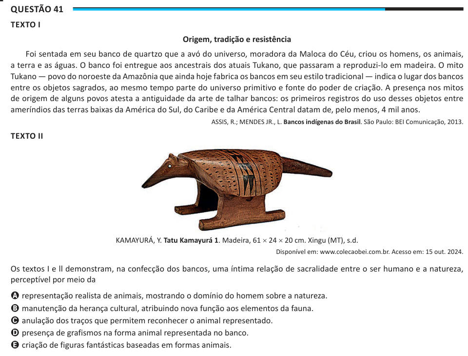 Questão 41 TEXTO I Origem, tradição e resistência Foi sentada em seu banco de quartzo que a avó do universo, moradora da Maloca do Céu, criou os homens, os animais, a terra e as águas. O banco foi entregue aos ancestrais dos atuais Tukano, que passaram a reproduzi-lo em madeira. O mito Tukano — povo do noroeste da Amazônia que ainda hoje fabrica os bancos em seu estilo tradicional — indica o lugar dos bancos entre os objetos sagrados, ao mesmo tempo parte do universo primitivo e fonte do poder de criação. A presença nos mitos de origem de alguns povos atesta a antiguidade da arte de talhar ban