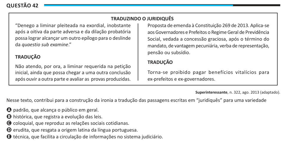 Questão 42 TRADUZINDO O JURIDIQUÊS “Denego a liminar pleiteada na exordial, inobstante após a oitiva da parte adversa e da dilação probatória possa lograr alcançar um outro epílogo para o deslinde da quaestio sub examine.” TRADUÇãO Não atendo, por ora, a liminar requerida na petição inicial, ainda que possa chegar a uma outra conclusão após ouvir a outra parte e avaliar as provas produzidas. Proposta de emenda à Constituição 269 de 2013. Aplica-se aos Governadores e Prefeitos o Regime Geral de Previdência Social, vedada a concessão graciosa, após o término do mandato, de vantagem pecuniária, v