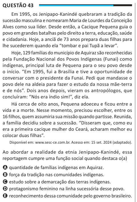 Questão 43 Em 1995, os Jenipapo-Kanindé quebraram a tradição da sucessão masculina e nomearam Maria de Lourdes da Conceição Alves como sua líder. Desde então, a Cacique Pequena guia o povo em grandes batalhas pelo direito a terra, educação, saúde e cidadania. Hoje, a anciã de 73 anos prepara duas filhas para lhe sucederem quando ela “tombar e pai Tupã a levar”. Hoje, 129 famílias do município de Aquiraz são reconhecidas pela Fundação Nacional dos Povos Indígenas (Funai) como indígenas, principal luta de Pequena para o seu povo desde o início. “Em 1995, fui a Brasília e tive a oportunidade de c