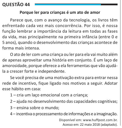 Questão 44 Porque ler para crianças é um ato de amor Parece que, com o avanço da tecnologia, os livros têm enfrentado cada vez mais concorrência. Por isso, é nossa função lembrar a importância da leitura em todas as fases da vida, mas principalmente na primeira infância (entre 0 e 5 anos), quando o desenvolvimento das crianças acontece de forma mais intensa. O ato de ler com uma criança ou ler para ela vai muito além de apenas aproveitar uma história em conjunto. É um laço de amorosidade, porque oferece a ela ferramentas que vão ajudá- la a crescer forte e independente. Se você precisa de uma 