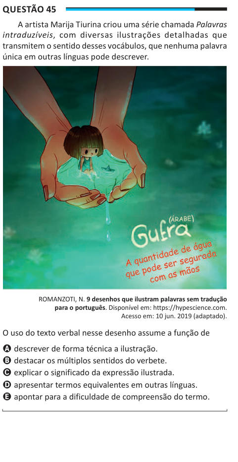 Questão 45 A artista Marija Tiurina criou uma série chamada Palavras intraduzíveis, com diversas ilustrações detalhadas que transmitem o sentido desses vocábulos, que nenhuma palavra única em outras línguas pode descrever. ROMANZOTI, N. 9 desenhos que ilustram palavras sem tradução para o português. Disponível em: https://hypescience.com. Acesso em: 10 jun. 2019 (adaptado). O uso do texto verbal nesse desenho assume a função de A descrever de forma técnica a ilustração. B destacar os múltiplos sentidos do verbete. C explicar o significado da expressão ilustrada. D apresentar termos equivalente