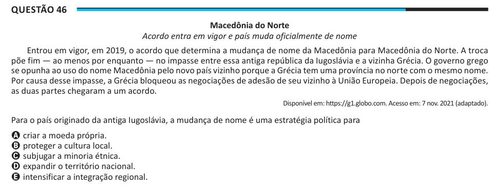 Questão 46 Macedônia do Norte Acordo entra em vigor e país muda oficialmente de nome Entrou em vigor, em 2019, o acordo que determina a mudança de nome da Macedônia para Macedônia do Norte. A troca põe fim — ao menos por enquanto — no impasse entre essa antiga república da Iugoslávia e a vizinha Grécia. O governo grego se opunha ao uso do nome Macedônia pelo novo país vizinho porque a Grécia tem uma província no norte com o mesmo nome. Por causa desse impasse, a Grécia bloqueou as negociações de adesão de seu vizinho à União Europeia. Depois de negociações, as duas partes chegaram a um acordo.