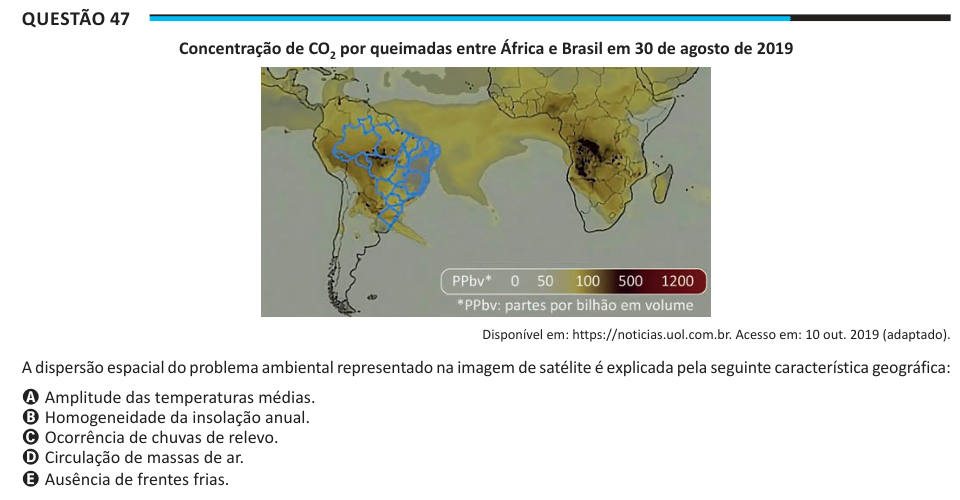 Questão 47 Concentração de CO2 por queimadas entre África e Brasil em 30 de agosto de 2019 Disponível em: https://noticias.uol.com.br. Acesso em: 10 out. 2019 (adaptado). A dispersão espacial do problema ambiental representado na imagem de satélite é explicada pela seguinte característica geográfica: A Amplitude das temperaturas médias. B Homogeneidade da insolação anual. C Ocorrência de chuvas de relevo. D Circulação de massas de ar. E Ausência de frentes frias.
