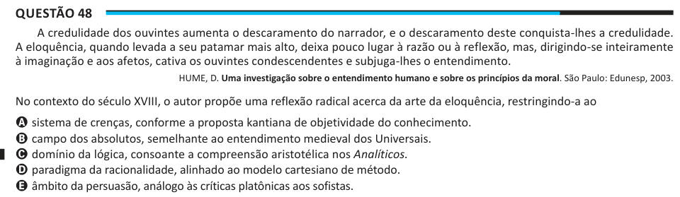 Questão 48 A credulidade dos ouvintes aumenta o descaramento do narrador, e o descaramento deste conquista-lhes a credulidade. A eloquência, quando levada a seu patamar mais alto, deixa pouco lugar à razão ou à reflexão, mas, dirigindo-se inteiramente à imaginação e aos afetos, cativa os ouvintes condescendentes e subjuga-lhes o entendimento. HUME, D. Uma investigação sobre o entendimento humano e sobre os princípios da moral. São Paulo: Edunesp, 2003. No contexto do século XVIII, o autor propõe uma reflexão radical acerca da arte da eloquência, restringindo-a ao A sistema de crenças, conforme