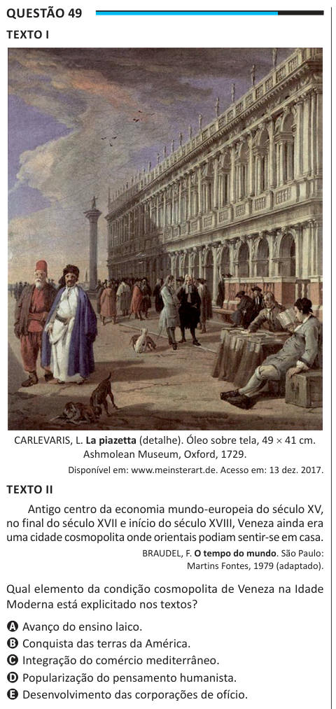 Questão 49 TEXTO I CARLEVARIS, L. La piazetta (detalhe). Óleo sobre tela, 49 × 41 cm. Ashmolean Museum, Oxford, 1729. Disponível em: www.meinsterart.de. Acesso em: 13 dez. 2017. TEXTO II Antigo centro da economia mundo-europeia do século XV, no final do século XVII e início do século XVIII, Veneza ainda era uma cidade cosmopolita onde orientais podiam sentir-se em casa. BRAUDEL, F. O tempo do mundo. São Paulo: Martins Fontes, 1979 (adaptado). Qual elemento da condição cosmopolita de Veneza na Idade Moderna está explicitado nos textos? A Avanço do ensino laico. B Conquista das terras da América